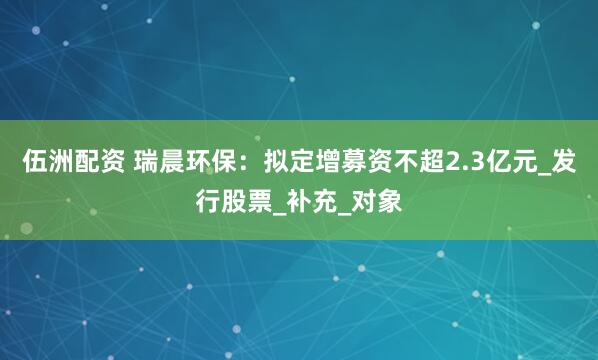 伍洲配资 瑞晨环保：拟定增募资不超2.3亿元_发行股票_补充_对象