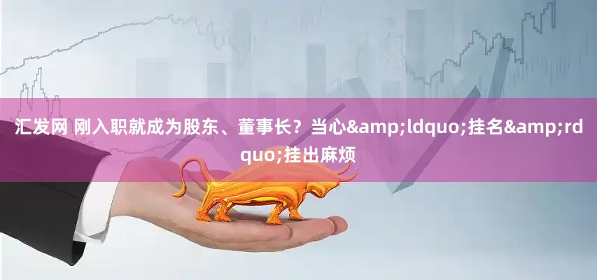 汇发网 刚入职就成为股东、董事长？当心&ldquo;挂名&rdquo;挂出麻烦