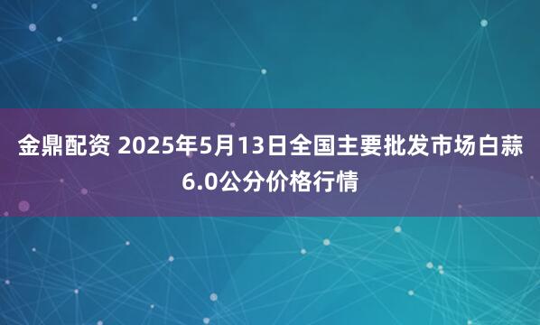 金鼎配资 2025年5月13日全国主要批发市场白蒜6.0公分价格行情