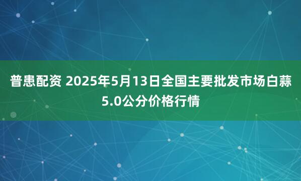 普患配资 2025年5月13日全国主要批发市场白蒜5.0公分价格行情