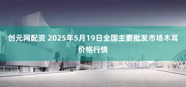 创元网配资 2025年5月19日全国主要批发市场木耳价格行情