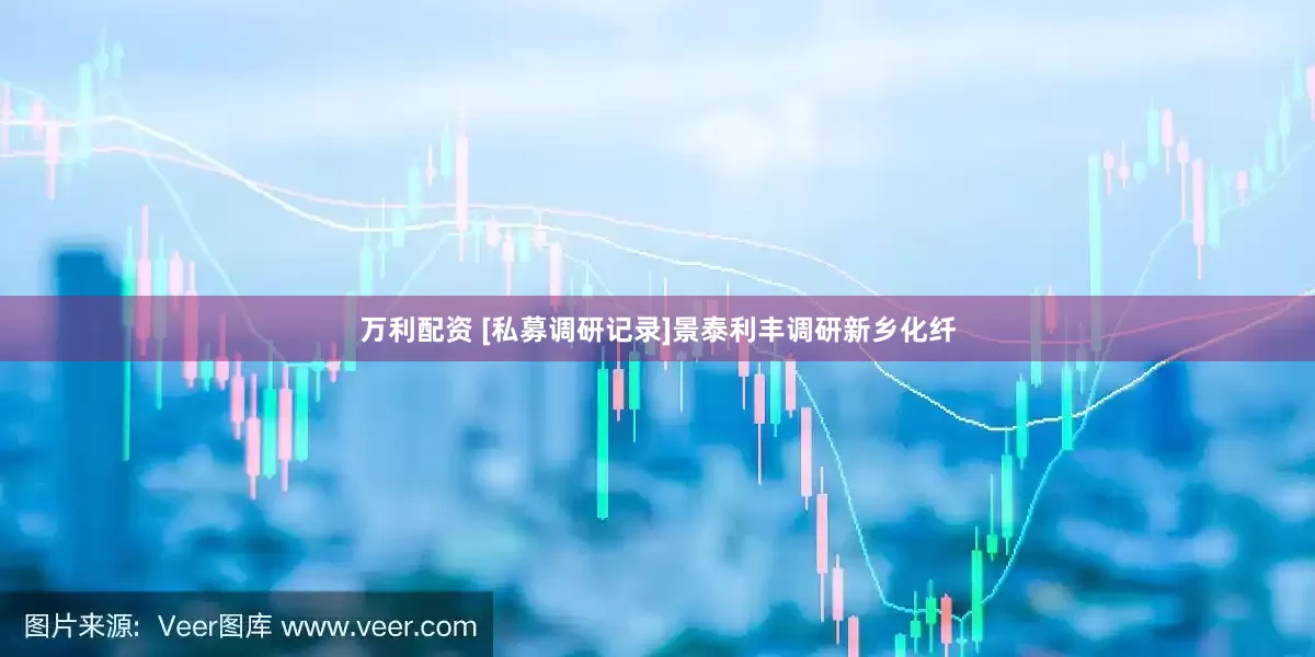 万利配资 [私募调研记录]景泰利丰调研新乡化纤