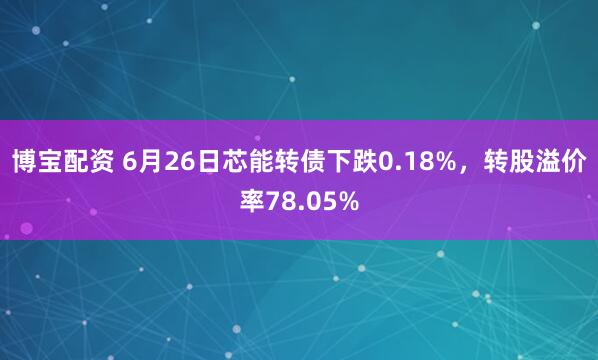 博宝配资 6月26日芯能转债下跌0.18%，转股溢价率78.05%