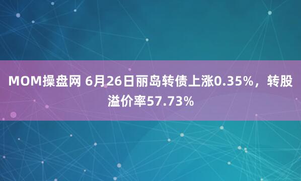 MOM操盘网 6月26日丽岛转债上涨0.35%，转股溢价率57.73%