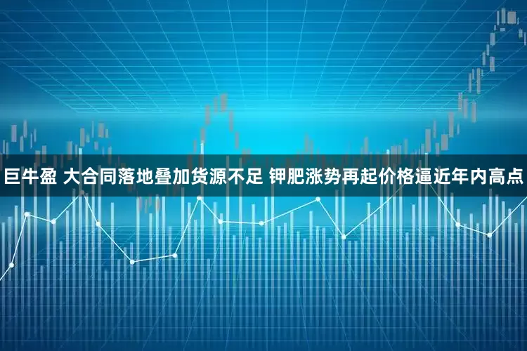 巨牛盈 大合同落地叠加货源不足 钾肥涨势再起价格逼近年内高点