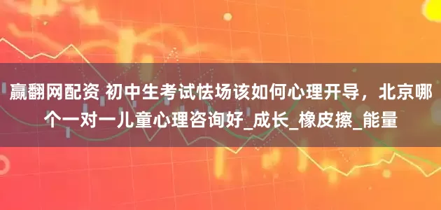 赢翻网配资 初中生考试怯场该如何心理开导，北京哪个一对一儿童心理咨询好_成长_橡皮擦_能量