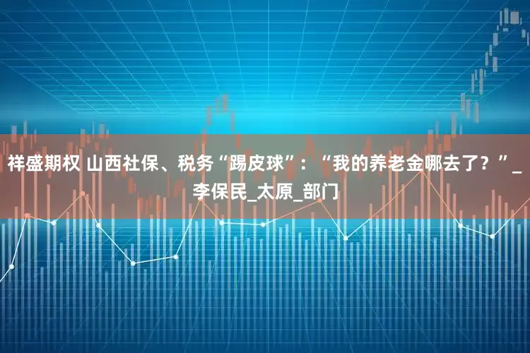 祥盛期权 山西社保、税务“踢皮球”：“我的养老金哪去了？”_李保民_太原_部门