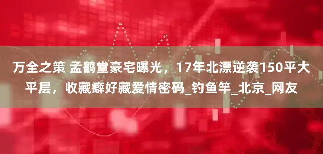 万全之策 孟鹤堂豪宅曝光，17年北漂逆袭150平大平层，收藏癖好藏爱情密码_钓鱼竿_北京_网友