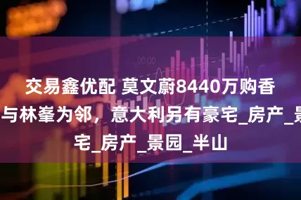交易鑫优配 莫文蔚8440万购香港豪宅，与林峯为邻，意大利另有豪宅_房产_景园_半山