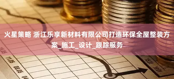 火星策略 浙江乐享新材料有限公司打造环保全屋整装方案_施工_设计_跟踪服务