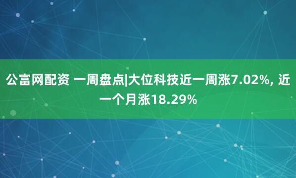 公富网配资 一周盘点|大位科技近一周涨7.02%, 近一个月涨18.29%