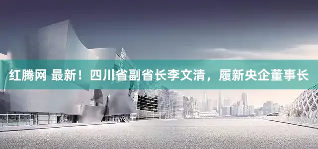 红腾网 最新！四川省副省长李文清，履新央企董事长