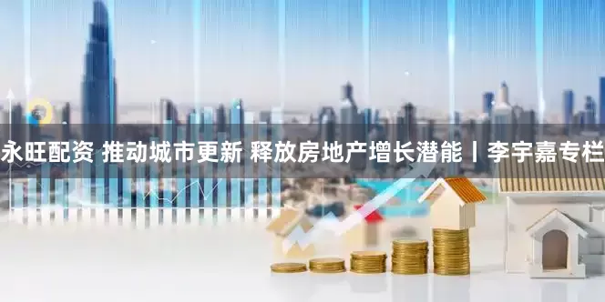 永旺配资 推动城市更新 释放房地产增长潜能丨李宇嘉专栏