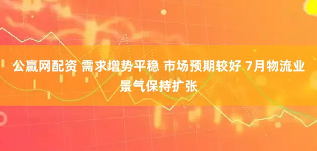 公赢网配资 需求增势平稳 市场预期较好 7月物流业景气保持扩张
