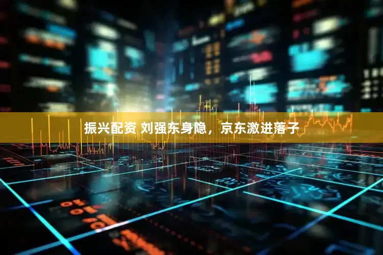振兴配资 刘强东身隐，京东激进落子