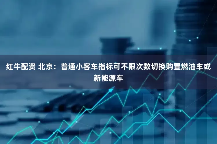 红牛配资 北京：普通小客车指标可不限次数切换购置燃油车或新能源车