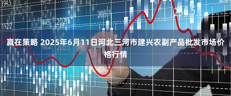 赢在策略 2025年6月11日河北三河市建兴农副产品批发市场价格行情