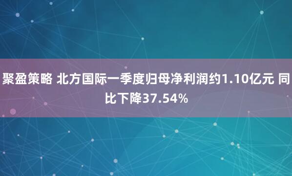 聚盈策略 北方国际一季度归母净利润约1.10亿元 同比下降37.54%