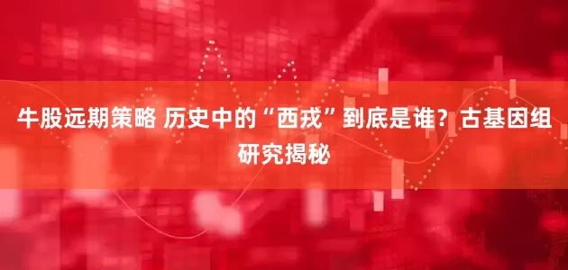 牛股远期策略 历史中的“西戎”到底是谁？古基因组研究揭秘