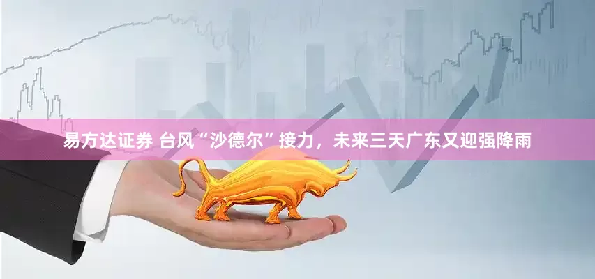 易方达证券 台风“沙德尔”接力，未来三天广东又迎强降雨